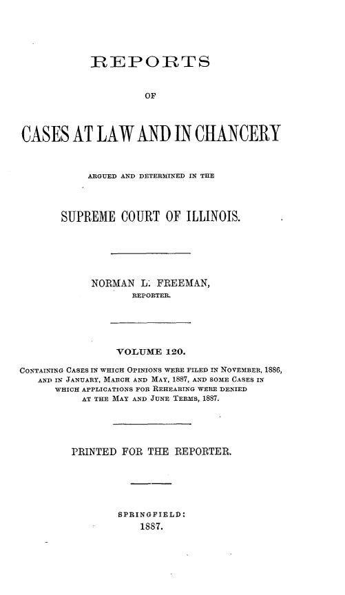 handle is hein.statereports/rclichill0120 and id is 1 raw text is: RIEPORTS
OF
CASES AT LAW AND IN CHANCERY

ARGUED AND DETERMINED IN THE
SUPREME COURT OF ILLINOIS.
NORMAN L- FREEMAN,
REPORTER.

VOLUME 120.

CONTAINING CASES IN WHICH OPINIONS WERE FILED IN NOVEMBER, 1886,
AND IN JANUARY, MARCH AND MAY, 1887, AND SOME CASES IN
WHICH APPLICATIONS FOR REHEARING WERE DENIED
AT THE MAY AND JUNE TERMS, 1887.
PRINTED FOR THE REPORTER.
SPRINGFIELD:
1887.


