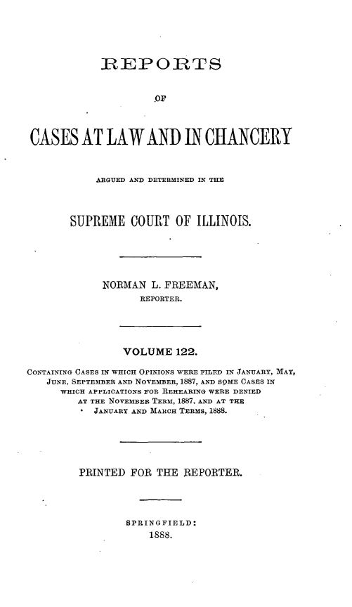 handle is hein.statereports/rclichill0122 and id is 1 raw text is: IREPORTS
.OF
CASES AT LAW AND IN CHANCERY
ARGUED AND DETERMINED IN TIM
SUPREME COURT OF ILLINOIS.
NORMAN L. FREEMAN,
REPORTER.

VOLUME 122.

CONTAINING CASES IN WHICH OPINIONS WERE FILED IN JANUARY, MAY,
JUNE, SEPTEMBER AND NOVEMBER, 1887, AND SOME CASES IN
WHICH APPLICATIONS FOR REHEARING WERE DENIED
AT THE NOVEMBER TERM, 1887, AND AT THE
JANUARY AND MARCH TERMS, 1888.
PRINTED FOR THE REPORTER.
SPRINGFIELD:
1888.


