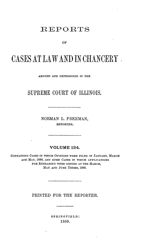 handle is hein.statereports/rclichill0124 and id is 1 raw text is: R: EPOIrTS
OF
CASES AT LAW AND IN CHANCERY

ARGUED AND DETERMINED IN THE
SUPREME COURT OF ILLINOIS.
NORMAN L. FREEMAN,
REPORTER.

VOLUME 124.

CONTAINTIG CASES IN WHICH OPINIONS WERE FILED IN JANUARY, MARCH
AND MAY, 1888, AND SOME CASES IN WHICH APPLICATIONS
FOR REHEARING WERE DENIED AT THE MARCH,
MAY AND JUNE TERMS, 1888.
PRINTED FOR THE REPORTER.
SPRINGFIELD:
1889.


