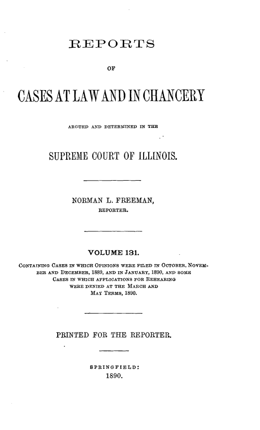 handle is hein.statereports/rclichill0131 and id is 1 raw text is: REP:O:TS
OF
CASES AT LAW AND IN CHANCERY

ARGUED AND DETERMINED IN THE
SUPREME COURT OF ILLINOIS.
NORMAN L. FREEMAN,
REPORTER.

VOLUME 131.

CONTATNING CASES IN WHICH OPINIONS WERE FILED IN OCTOBER, NOVEM-
BEE AND DECEMBER, 1889, AND IN JANUARY, 1890, AND SOME
CASES IN WHICH APPLICATIONS FOR REHEARING
WERE DENIED AT THE MARCH AND
MAY TERMs, 1890.
PRINTED FOR THE REPORTER.

SPRINGFIELD:
1890.


