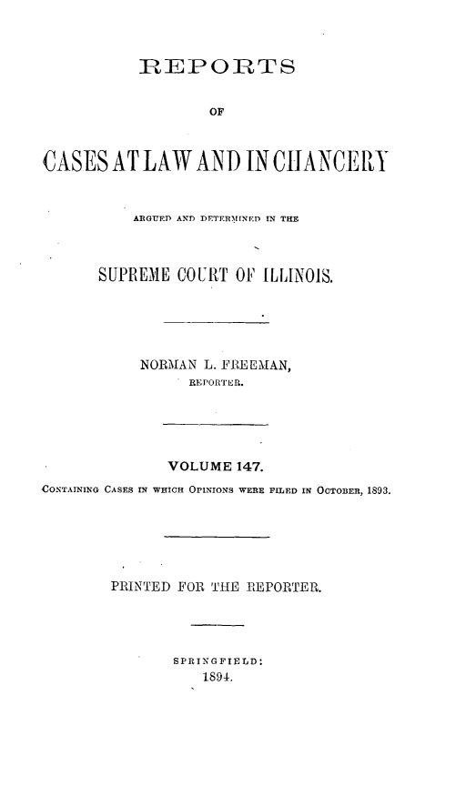 handle is hein.statereports/rclichill0147 and id is 1 raw text is: IREP O RTS
OF
CASES AT LAW AND IN CHANCERY

ARGUED AND DETTR1INED IN THE
SUPREME COURT OF ILLINOIS.
NORMAN L. FREEAIAN,
REPORTER.

VOLUME 147.
CONTAINING CASES IN WHICH OPINIONS WERE FILED IN OCTOBER, 1893.
PRINTED FOR THE REPORTER.
SPRINGFIELD:
1894.


