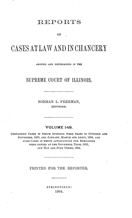 handle is hein.statereports/rclichill0149 and id is 1 raw text is: -EPORTS
OF
CASES AT LAW AND IN CHANCERY

ARGUED AND DETERMINED IN THE
SUPREME COURT OF ILLINOIS.
NORMAN L. FREEMAN,
REPORTER.

VOLUME 149.

CONTAINING CASES IN WHICH OPINIONS WERE FILED IN OCTOBER AND
INOVEMBER, 1893, AND JANUARY, MARCH AND ArRIL, 1894, AND
SOME CASES IN WHICH APPLICATIONS FOR REHEARING
WERE DENIED AT THE NOVEMBER TERM, 1893,
AND MAY AND JUNE TERMS, 1894.
PRINTED FOR THE REPORTER.
SPRINGFIELD:
1891.


