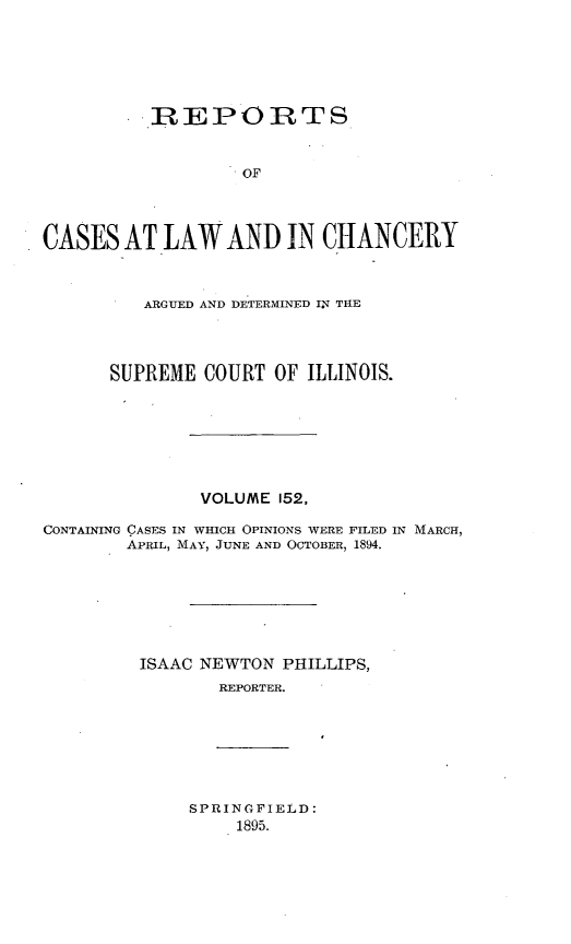 handle is hein.statereports/rclichill0152 and id is 1 raw text is: REPORTS
OF
CASES AT LAW AND IN CHANCERY
ARGUED AND DETERMINED IN THE
SUPREME COURT OF ILLINOIS.
VOLUME 152,
CONTAINING CASES IN WHICH OPINIONS WERE FILED IN MARCH,
APRIL, MAY, JUNE AND OCTOBER, 1894.
ISAAC NEWTON PHILLIPS,
REPORTER.

SPRINGFIELD:
1895.


