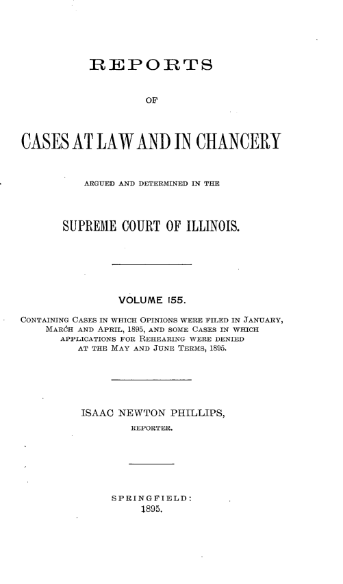 handle is hein.statereports/rclichill0155 and id is 1 raw text is: REPORTS
OF
CASES AT LAW AND IN CHANCERY
ARGUED AND DETERMINED IN THE
SUPREME COURT OF ILLINOIS.
VOLUME 155.
CONTAINING CASES IN WHICH OPINIONS WERE FILED IN JANUARY,
MARcH AND APRIL, 1895, AND SOME CASES IN WHICH
APPLICATIONS FOR REHEARING WERE DENIED
AT THE MAY AND JUNE TERMS, 1895.
ISAAC NEWTON PHILLIPS,
REPORTER.

SPRINGFIELD:
1895.


