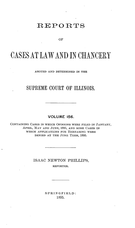 handle is hein.statereports/rclichill0156 and id is 1 raw text is: REPORTS
OF
CASES AT LAW AND IN CHANCERY
ARGUED AND DETERMINED IN THE
SUPREME COURT OF ILLINOIS.
VOLUME 156.
CONTAINING CASES IN WHICH OPINIONS WERE FILED IN JANUARY,
APRIL, MAY AND JUNE, 1895, AND SOME CASES IN
WHICH APPLICATIONS FOR REHEARING WERE
DENIED AT THE JUNE TERM, 1895.
ISAAC NEWTON PHILLIPS,
REPORTER.

SPRINGFIELD:
1895.


