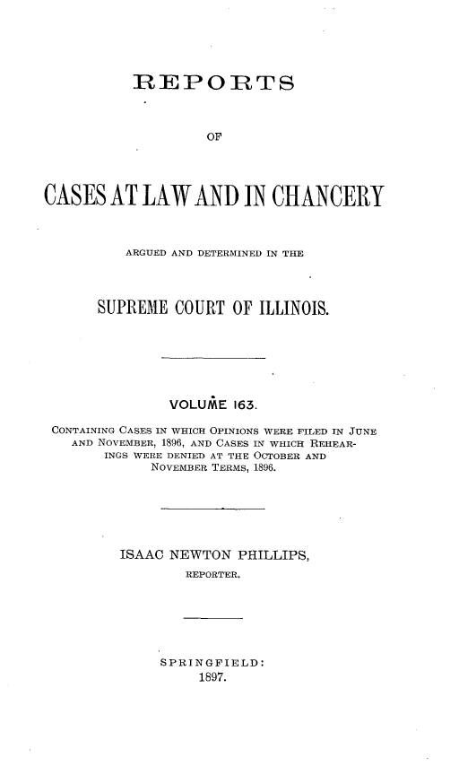 handle is hein.statereports/rclichill0163 and id is 1 raw text is: REPOIRTS
OF
CASES AT LAW AND IN CHANCERY
ARGUED AND DETERMINED IN THE
SUPREME COURT OF ILLINOIS.
VOLUME 163.
CONTAINING CASES IN WHICH OPINIONS WERE FILED IN JUNE
AND NOVEMBER, 1896, AND CASES IN WHICH REHEAR-
INGS WERE DENIED AT THE OCTOBER AND
NOVEMBER TERMS, 1896.
ISAAC NEWTON PHILLIPS,
REPORTER.

SPRINGFIELD:
1897.


