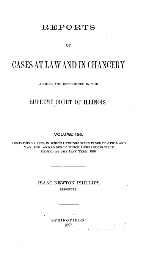 handle is hein.statereports/rclichill0166 and id is 1 raw text is: REPOIRTS
OF
CASES AT LAW AND IN CHANCERY
ARGUED AND DETERMINED IN THE
SUPREME COURT OF ILLINOIS.
VOLUME 166.
CONTAINING CASES IN WHICH OPINIONS WERE FILED IN APRIL AND
MAY, 1897, AND CASES IN WHICH REHEARINGS WERE
DENIED AT THE MAY TERM, 1897.
ISAAC NEWTON PHILLIPS,
REPORTER.

SPRINGFIELD:
1897.


