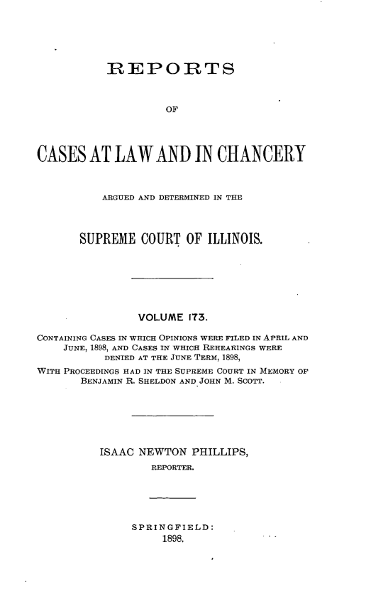 handle is hein.statereports/rclichill0173 and id is 1 raw text is: IREPORTS
OF
CASES AT LAW AND IN CHANCERY
ARGUED AND DETERMINED IN THE
SUPREME COURT OF ILLINOIS.
VOLUME IT3.
CONTAINING CASES IN WHICH OPINIONS WERE FILED IN APRIL AND
JUNE, 1898, AND CASES IN WHICH REHEARINGS WERE
DENIED AT THE JUNE TERM, 1898,
WITH PROCEEDINGS HAD IN THE SUPREME COURT IN MEMORY OF
BENJAMIN R. SHELDON AND JOHN M. SCOTT.
ISAAC NEWTON PHILLIPS,
REPORTER.

SPRINGFIELD:
1898.


