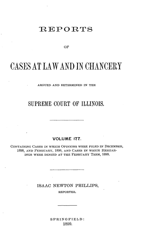 handle is hein.statereports/rclichill0177 and id is 1 raw text is: -REPORTS
OF
CASES AT LAW AND IN CHANCERY
ARGUED AND DETERMINED IN THE
SUPREME COURT OF ILLINOIS.
VOLUME ITT.
CONTAINING CASES IN WHICH OPINIONS WERE FILED IN DECEMBER,
1898, AND FEBRUARY, 1899, AND CASES IN WHICH REHEAR-
INGS WERE DENIED AT THE FEBRUARY TERM, 1899.
ISAAC NEWTON PHILLIPS,
REPORTER.

SPRINGFIELD:
1899.


