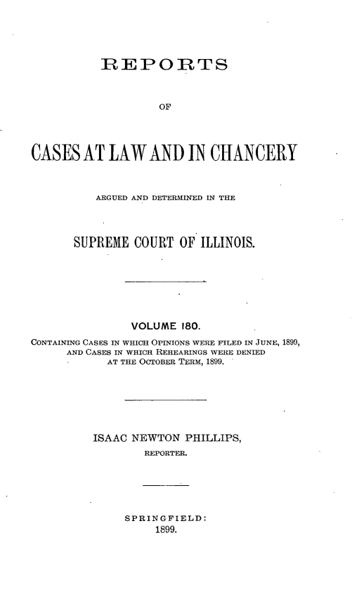handle is hein.statereports/rclichill0180 and id is 1 raw text is: REPORTS
OF
CASES AT LAW AND IN CHANCERY
ARGUED AND DETERMINED IN THE
SUPREME COURT OF ILLINOIS.
VOLUME 180.
CONTAINING CASES IN WHICH OPINIONS WERE FILED IN JUNE, 1899,
AND CASES IN WHICH REHEARINGS WERE DENIED
AT THE OCTOBER TERM, 1899.
ISAAC NEWTON PHILLIPS,
REPORTER.

SPRINGFIELD:
1899.


