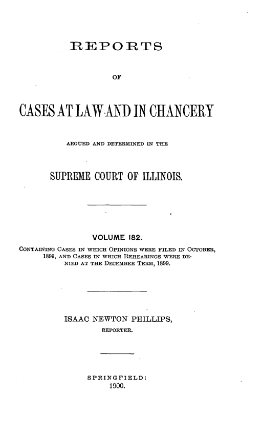 handle is hein.statereports/rclichill0182 and id is 1 raw text is: REPORTS
OF
CASES AT LAW-AND IN CHANCERY
ARGUED AND DETERMINED IN THE
SUPREME COURT OF ILLINOIS.
VOLUME 182.
CONTAINING CASES IN WHICH OPINIONS WERE FILED IN OCTOBER,
1899, AND CASES IN WHICH REHEARINGS WERE DE-
NIED AT THE DECEMBER TERM, 1899.
ISAAC NEWTON PHILLIPS,
REPORTER.

SPRINGFIELD:
1900.


