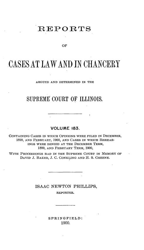 handle is hein.statereports/rclichill0183 and id is 1 raw text is: IREPORTS
OF
CASES AT LAW AND IN CHANCERY
ARGUED AND DETERMINED IN THE
SUPREME' COURT OF ILLINOIS.
VOLUME 183.
CONTAINING CASES IN WHICH OPINIONS WERE FILED IN DECEMBER,
1899, AND FEBRUARY, 1900, AND CASES IN WHICH REHEAR-
INGS WERE DENIED AT THE DECEMBER TERM,
1899, AND FEBRUARY TERM, 1900,
WITH PROCEEDINGS HAD IN THE SUPREME COURT IN MEMORY OF
DAVID J. BAKER, J. C. CONKLING AND H. S. GREENE.
ISAAC NEWTON PHILLIPS,
REPORTER.

SPRINGFIELD:
1900.


