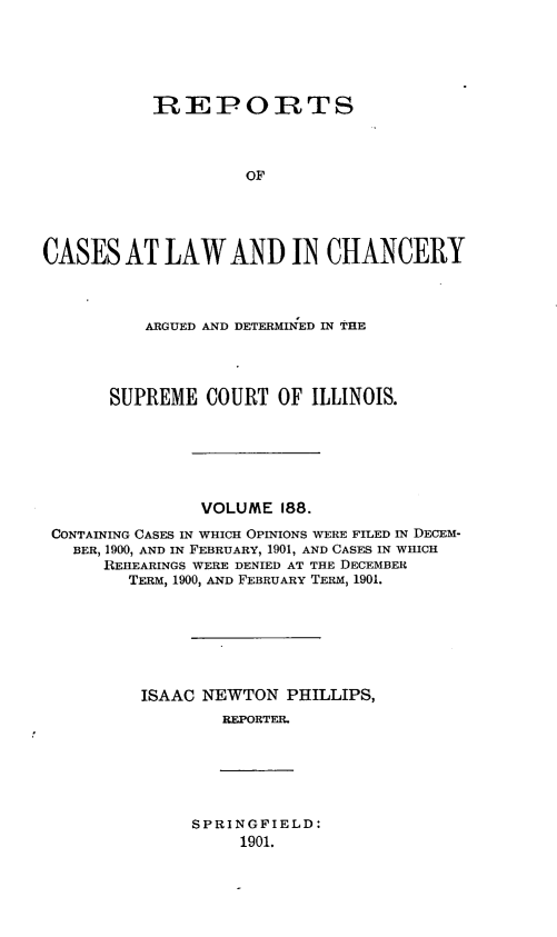 handle is hein.statereports/rclichill0188 and id is 1 raw text is: REPORTS
OF
CASES AT LAW AND IN CHANCERY
ARGUED AND DETERMINED IN THE
SUPREME COURT OF ILLINOIS.
VOLUME 188.
CONTAINING CASES IN WHICH OPINIONS WERE FILED IN DECEM-
BER, 1900, AND IN FEBRUARY, 1901, AND CASES IN WHICH
REHEARINGS WERE DENIED AT THE DECEMBER
TERM, 1900, AND FEBRUARY TERM, 1901.
ISAAC NEWTON PHILLIPS,
REPORTER.

SPRINGFIELD:
1901.


