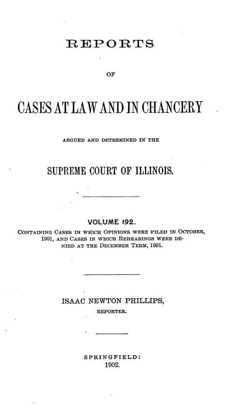 handle is hein.statereports/rclichill0192 and id is 1 raw text is: IREPORTS
OF
CASES AT LAW AND IN CHANCERY
ARGUED AND DETERMINED IN THE
SUPREME COURT OF ILLINOIS.
VOLUME 192.
CONTAINING CASES IN WHICH OPINIONS WERE FILED IN OCTOBER,
1901, AND CASES IN WHICH REHEARINGS WERE DE-
NIED AT THE DECEMBER TERM, 1901.
ISAAC NEWTON PHILLIPS,
REPORTER.

SPRINGFIELD:
1902.


