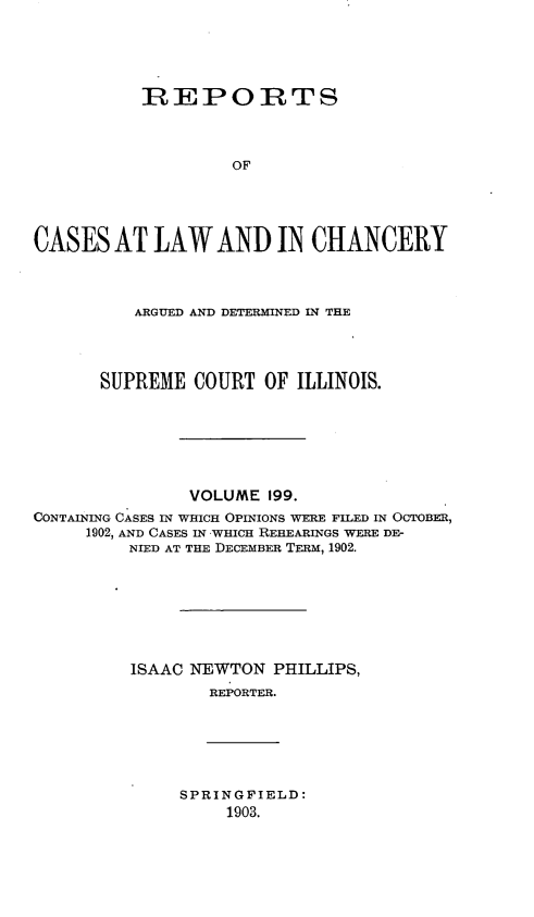 handle is hein.statereports/rclichill0199 and id is 1 raw text is: REPORTS
OF
CASES AT LAW AND IN CHANCERY

ARGUED AND DETERMINED IN THE
SUPREME COURT OF ILLINOIS.
VOLUME 199.
CONTAINING CASES IN WHICH OPINIONS WERE FILED IN OCTOBER,
1902, AND CASES IN .WHICH REHEARINGS WERE DE-
NIED AT THE DECEMBER TERM, 1902.
ISAAC NEWTON PHILLIPS,
REPORTER.

SPRINGFIELD:
1903.


