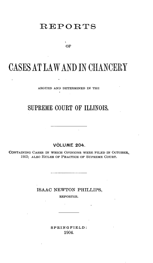 handle is hein.statereports/rclichill0204 and id is 1 raw text is: REPORTS
OF
CASES AT LAW AND IN CHANCERY
ARGUED AND DETERMINED IN THE
SUPREME COURT OF ILLINOIS.
VOLUME 204.
CONTAINING CASES IN WHICH OPINIONS WERE FILED IN OCTOBER,.
1903; ALSO RULES OF PRACTICE OF SUPREME COURT.
ISAAC NEWTON PHILLIPS,
REPORTER.
SPRINGFIELD:
1904.


