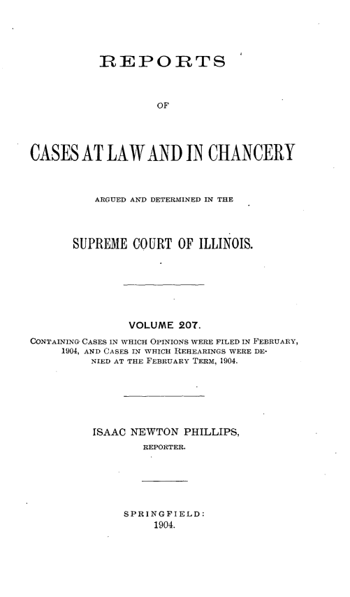 handle is hein.statereports/rclichill0207 and id is 1 raw text is: RIEPORTS
OF
CASES AT LAW AND IN CHANCERY
ARGUED AND DETERMINED IN THE
SUPREME COURT OF ILLINOIS.
VOLUME 207.
CONTAINING- CASES IN WHICH OPINIONS WERE FILED IN FEBRUARY,
1904, AND CASES IN WHICH REHEARINGS WERE DE-
NIED AT THE FEBRUARY TERM, 1904.
ISAAC NEWTON PHILLIPS,
REPORTER.

SPRINGFIELD:
1904.


