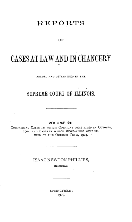 handle is hein.statereports/rclichill0211 and id is 1 raw text is: REPO.RTS
OF
CASES AT LAW AND IN CHANCERY

ARGUED AND DETERMINED IN THE
SUPREME COURT OF ILLINOIS.
VOLUME 211.
CONTAINING CASES IN WHICH OPINIONS WERE FILED IN OCTOBER,
1904, AND CASES IN WHICH REIIEARINGS WERE DE-
NIED AT THE OCTOBER TERM, 1904.
ISAAC NEWTON PHILLIPS,
REPORTER.

SPRINGFIELD:
1905.


