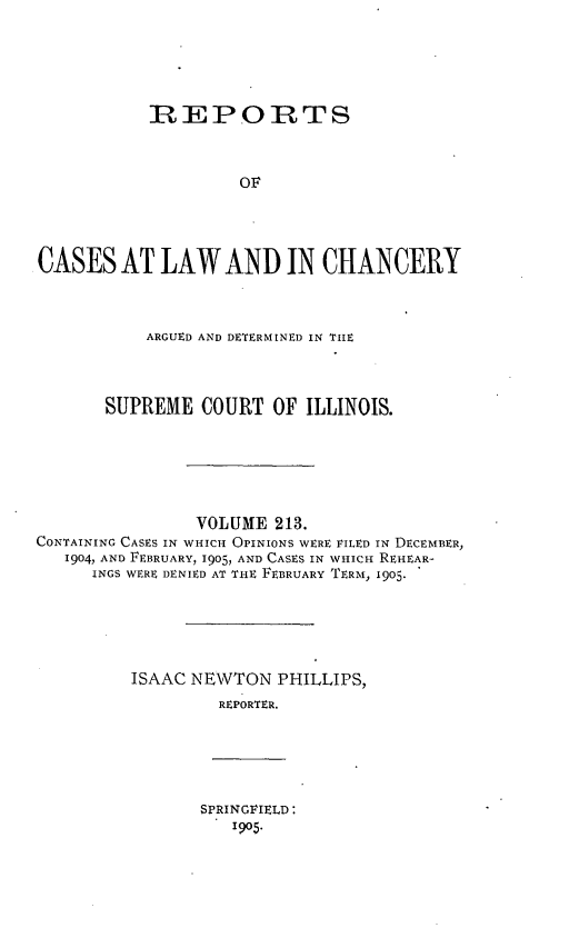 handle is hein.statereports/rclichill0213 and id is 1 raw text is: RREPORTS
OF
CASES AT LAW AND IN CHANCERY

ARGUED AND DETERMINED IN TIE
SUPREME COURT OF ILLINOIS.

VOLUME 213.
CONTAINING CASES IN WHICH OPINIONS WERE FILED IN DECEMBER,
1904, AND FEBRUARY, 1905, AND CASES IN WHICH REHEAR-
INGS WERE DENIED AT THE FEBRUARY TERM, 1905.
ISAAC NEWTON PHILLIPS,
REPORTER.

SPRINGFIELD:
1905.


