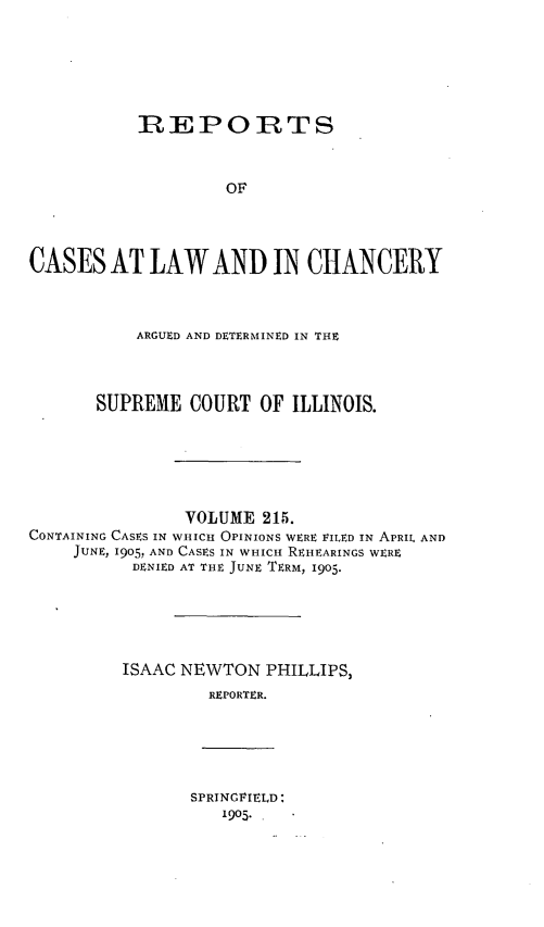 handle is hein.statereports/rclichill0215 and id is 1 raw text is: REPORTS
OF
CASES AT LAW AND IN CHANCERY

ARGUED AND DETERMINED IN THE
SUPREME COURT OF ILLINOIS.

VOLUME 215.
CONTAINING CASES IN WHICH OPINIONS WERE VILED IN APRIL AND
JUNE, 1905, AND CASES IN WHICH REHEARINGS WERE
DENIED AT THE JUNE TERM, 1905.
ISAAC NEWTON PHILLIPS,
REPORTER.

SPRINGFIELD:
1905..


