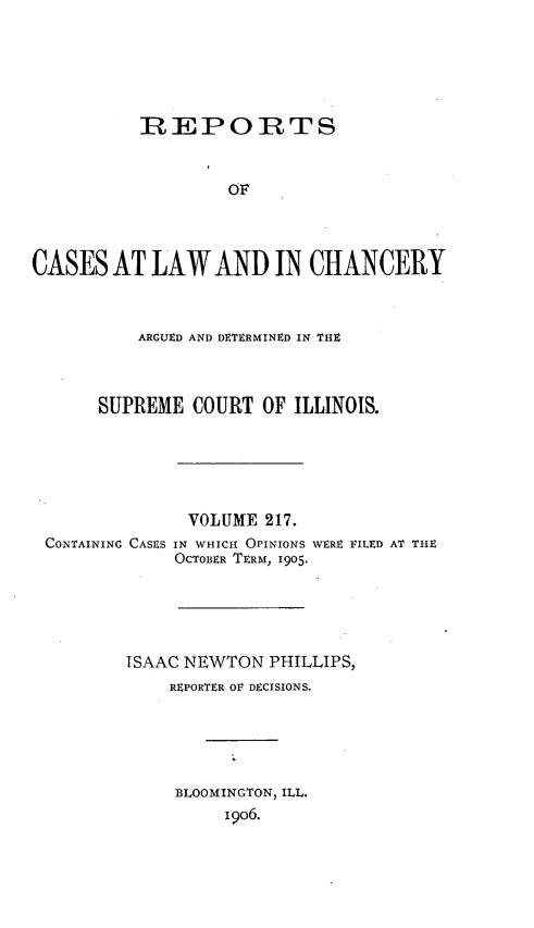 handle is hein.statereports/rclichill0217 and id is 1 raw text is: REPOIRTS
OF
CASES AT LAW AND IN CHANCERY
ARGUED AND DETERMINED IN THZ
SUPREME COURT OF ILLINOIS.
VOLUME 217.
CONTAINING CASES IN WHICH OPINIONS WERE 1ILED AT THE
OCTOBER TERM, 1905.
ISAAC NEWTON PHILLIPS,
REPORTER OF DECISIONS.
BLOOMINGTON, ILL.
i9o6.


