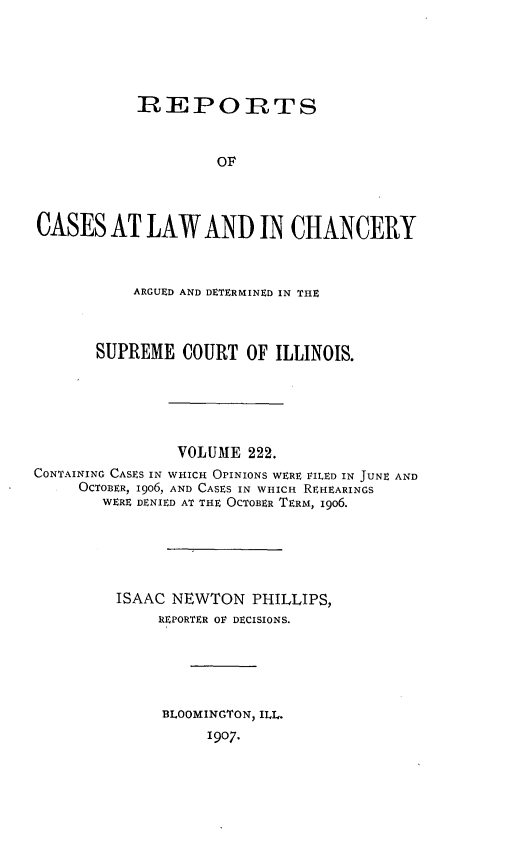 handle is hein.statereports/rclichill0222 and id is 1 raw text is: IREPORTS
OF
CASES AT LAW AND IN CHANCERY
ARGUED AND DETERMINED IN THE
SUPREME COURT OF ILLINOIS.
VOLUME 222.
CONTAINING CASES IN WHICH OPINIONS WERE FILED IN JUNE AND
OCTOBER, 1906, AND CASES IN WHICH REHEARINGS
WERE DENIED AT THE OCTOBER TERM, i9o6.
ISAAC NEWTON PHILLIPS,
REPORTER OF DECISIONS.
BLOOMINGTON, ILL.
1907.


