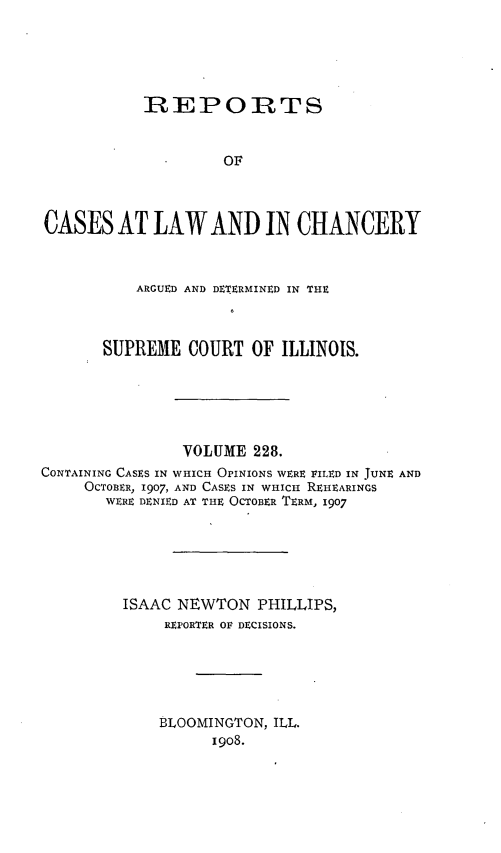 handle is hein.statereports/rclichill0228 and id is 1 raw text is: REPORTS
OF
CASES AT LAW AND IN CHANCERY
ARGUED AND DETERMINED IN THE
SUPREME COURT OF ILLINOIS.
VOLUME 228.
CONTAINING CASES IN WHICH OPINIONS WERE FILED IN JUNE AND
OCTOBER, 1907, AND CASES IN WHICH REHEARINGS
WERE DENIED AT THE OCTOBER TERM, 1907
ISAAC NEWTON PHILLIPS,
REPORTER OF DECISIONS.
BLOOMINGTON, ILL.
1908.


