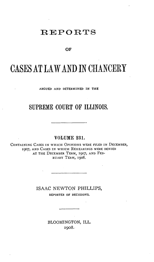 handle is hein.statereports/rclichill0231 and id is 1 raw text is: REPORTS
OF
CASES AT LAW AND IN CHANCERY
ARGUED AND DETERMINED IN THE
SUPREME COURT OF ILLINOIS.
VOLUME 231.
CONTAINING CASES IN WHICH OPINIONS WERE FILED IN DECEMBER,
1907, AND CASES IN WHICH REHEARINGS WERE DENIED
AT THE DECEMBER TERM, 1907, AND FEB-
RUARY TERM, 1908.
ISAAC NEWTON PHILLIPS,
REPORTER OV DECISIONS.
BLOOMINGTON, ILL.
19o8.


