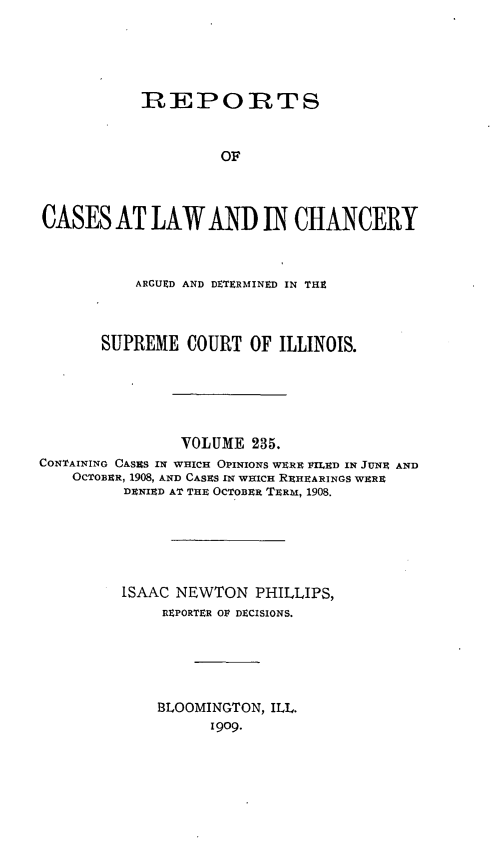 handle is hein.statereports/rclichill0235 and id is 1 raw text is: REPORTS
OF
CASES AT LAW AND IN CHANCERY
ARGUED AND DETERMINED IN THE
SUPREME COURT OF ILLINOIS.
VOLUME 235.
CONTAINING CASES IN WHICH OPINIONS WERE FILED IN JUNE AND
OCTOBER, 1908, AND CASES IN WHICH REHEARINGS WERE
DENIED AT THE OCTOBER TERM, 1908.
iSAAC NEWTON PHILLIPS,
REPORTER OF DECISIONS.
BLOOMINGTON, ILL.
1909.



