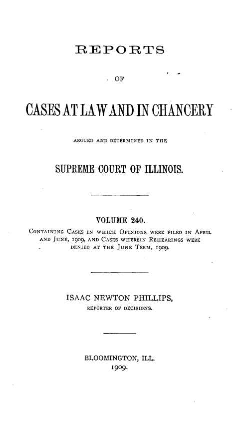 handle is hein.statereports/rclichill0240 and id is 1 raw text is: REPORTS
OF
CASES AT LAW AND IN CHANCERY
ARGUED AND DETERMINED IN TIE
SUPREME COURT OF ILLINOIS.
VOLUME 210.
CONTAINING CASES IN WHICH OPINIONS WERE PILED IN APRIL
AND JUNE, 1909, AND CASES WHEREIN REHEARINGS WERE
DENIED AT THE JUNE TERM, 1909.
ISAAC NEWTON PHILLIPS,
REPORTER OV DECISIONS.
BLOOMINGTON, ILL.
1909.


