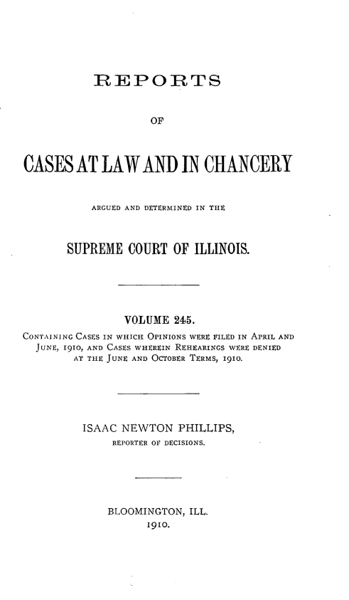 handle is hein.statereports/rclichill0245 and id is 1 raw text is: REPORTS
OF
CASES AT LAW AND IN CHANCERY
ARGUED AND DETERMINED IN THE
SUPREME COURT OF ILLINOIS.
VOLUME 245.
CONTAINING CASES IN WHICH OPINIONS WERE FILED IN APRIL AND
JUNE, 1910, AND CASES WHEREIN REHEARINGS WERE DENIED
AT THE JUNE AND OCTOBER TERMS, 1910.
ISAAC NEWTON PHILLIPS,
REPORTER OF DECISIONS.
BLOOMINGTON, ILL.
I9io.


