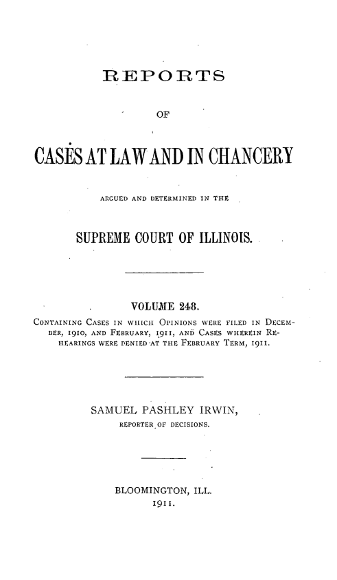 handle is hein.statereports/rclichill0248 and id is 1 raw text is: REPORTS
OF
CASES AT LAW AND IN CHANCERY
ARGUED AND DETERMINED IN THE
SUPREME COURT OF ILLINOIS.
VOLUIE 248.
CONTAINING CASES IN WHICH OPINIONS WERE FILED IN DECEM-
BER, 1910, AND FEBRUARY, 1911, AND CASES WHEREIN RE-
HEARINGS WERE DENIED 'AT THE FEBRUARY TERM, I9I1.
SAMUEL PASHLEY IRWIN,
REPORTER OF DECISIONS.
BLOOMINGTON, ILL.
I911.


