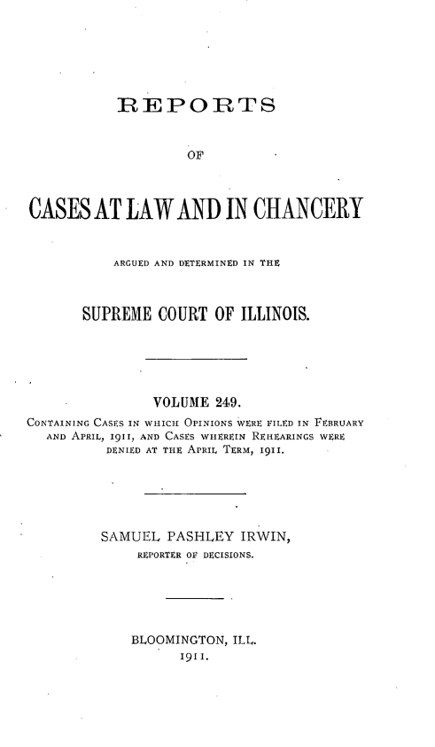handle is hein.statereports/rclichill0249 and id is 1 raw text is: IREPORTS
OF
CASES AT LAW AND IN CHANCERY
ARGUED AND DETERMINED IN THE
SUPREME COURT OF ILLINOIS.
VOLUME 249.
CONTAINING CASES IN WHICH OPINIONS WERE PILED IN FEBRUARY
AND APRIL, 1911, AND CASES WHEREIN REI-EARINGS WERE
DENIED AT THE APRIL TERM, I9II.
SAMUEL PASHLEY IRWIN,
REPORTER OF DECISIONS.
BLOOMINGTON, ILL.
I9I1.


