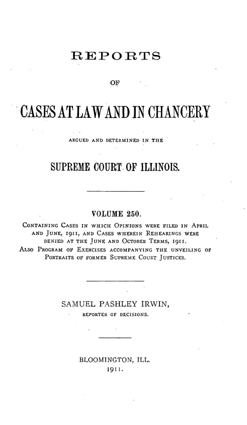 handle is hein.statereports/rclichill0250 and id is 1 raw text is: REPORTS
OF
CASES AT LAW AND IN CHANCERY
ARGUED AND DETERMINED IN THE
SUPREME COURT. OF ILLINOIS.
VOLUME 250.
CONTAINING CASES IN WHICH OPINIONS WERE FILED IN APRIL
AND JUNE, 1911, AND CASES WHEREIN REHEARINGS WERE
DENIED AT THE JUNE AND OCTOBER TERMS, I9II.
ALSO PROGRAM OF EXERCISES ACCOMPANYING THE UNVEILING OP
PORTRAITS OF FORMER SUPREME COURT JUSTICES.
SAMUEL PASHLEY IRWIN,
REPORTER OF DECISIONS.
BLOOMINGTON, ILL.
191 1.


