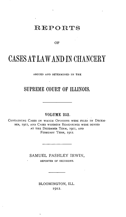 handle is hein.statereports/rclichill0252 and id is 1 raw text is: REPORTS
OF
CASES AT LAW AND IN CHANCERY

ARGUED AND DETERMINED IN THE
SUPREME COURT OF ILLINOIS.

VOLUME 252.
CONTAINING CASES IN WHICH OPINIONS WERE FILED IN DECEM-
BER, 1911, AND CASES WHEREIN REHEARINGS WERE DENIED
AT THE DECEMBER TERM, 1911, AND
FEBRUARY TERM, 1912.
SAMUEL PASHLEY IRWIN,
REPORTER OF DECISIONS.
BLOOMINGTON, ILL.
1912.


