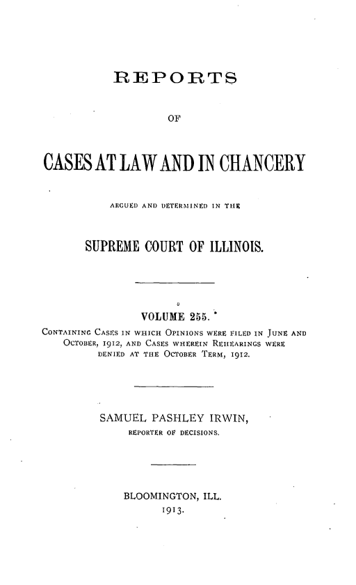 handle is hein.statereports/rclichill0255 and id is 1 raw text is: REPORTS
OF
CASES AT LAW AND IN CHANCERY
ARGUED AND DETERMINED IN THE
SUPREME COURT OF ILLINOIS.
VOLUME 255.
CONTAINING CASES IN WHICH OPINIONS WERE FILED IN TUNE AND
OCTOBER, 1912, AND CASES WHEREIN REHEARINGS WERE
DENIED AT THE OCTOBER TERM, 1912.
SAMUEL PASHLEY IRWIN,
REPORTER OF DECISIONS.
BLOOMINGTON, ILL.
1913.


