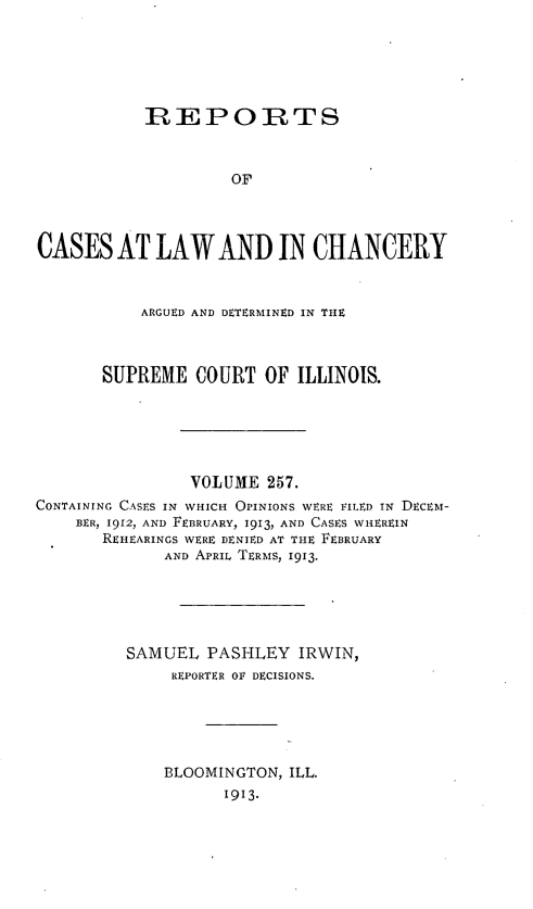 handle is hein.statereports/rclichill0257 and id is 1 raw text is: REPORTS
OF
CASES AT LAW AND IN CHANCERY
ARGUED AND DETERMINED IN THE
SUPREME COURT OF ILLINOIS.
VOLUME 257.
CONTAINING CASES IN WHICH OPINIoNs WERE FILED IN DECEM-
BER, 1912, AND FEBRUARY, 1913, AND CASES WHEREIN
REHEARINGS WERE DENIED AT THE FEBRUARY
AND APRIL TERMS, 1913.
SAMUEL PASHLEY IRWIN,
REPORTER OF DECISIONS.
BLOOMINGTON, ILL.
1913.


