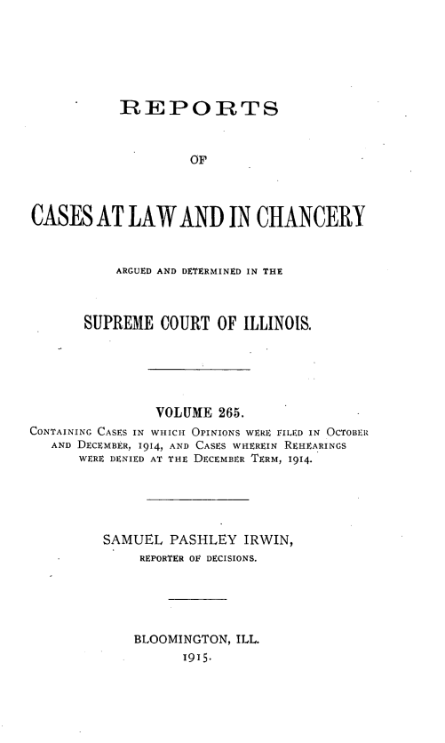 handle is hein.statereports/rclichill0265 and id is 1 raw text is: REPORTS
OF
CASES AT LAW AND IN CHANCERY
ARGUED AND DETERMINED IN THE
SUPREME COURT OF ILLINOIS.
VOLUME 265.
CONTAINING CASES IN WHICH OPINIONS WERE FILED IN OCTOBER
AND DECEMBER, 1914, AND CASES WHEREIN REHEARINGS
WERE DENIED AT THE DECEMBER TERM, 1914.
SAMUEL PASHLEY IRWIN,
REPORTER OF DECISIONS.
BLOOMINGTON, ILL.
1915.


