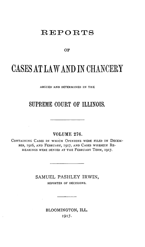 handle is hein.statereports/rclichill0276 and id is 1 raw text is: REPOIRTS
OF
CASES AT LAW AND IN CHANCERY
ARGUED AND DETERMINED IN THE
SUPREME COURT OF ILLINOIS.
VOLUME 276.
CONTAINING CASES IN WHICH OPINIONS WERE FILED IN DECEM-
BER, l916, AND FEBRUARY, 1917, AND CASES WHEREIN RE-
HEARINGS WERE DENIED AT THE FEBRUARY TERM, 1917.
SAMUEL PASHLEY IRWIN,
REPORTER OF DECISIONS.
BLOOMINGTON, ILL.
1917.


