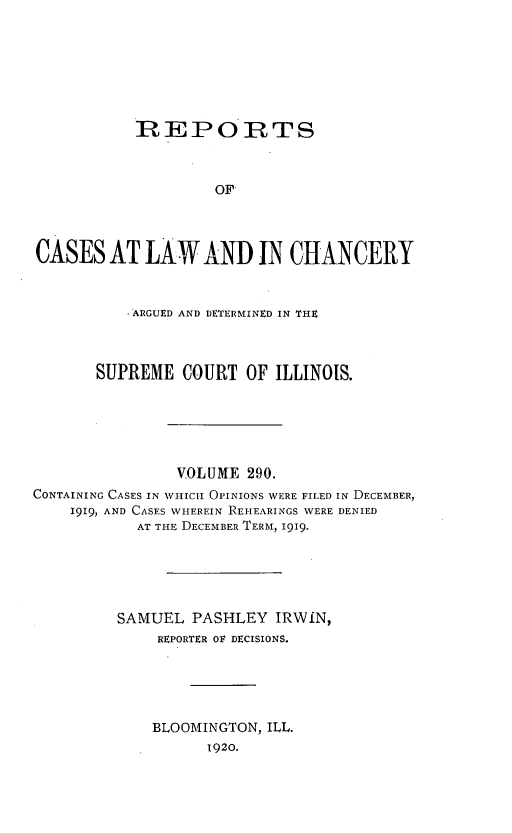 handle is hein.statereports/rclichill0290 and id is 1 raw text is: REPOIRTS
OF
CASES AT LAW AND IN CHANCERY
-'ARGUED AND DETERMINED IN THE
SUPREME COURT OF ILLINOIS.
VOLUME 290.
CONTAINING CASES IN WHICH OPINIONS WERE FILED IN DECEMBER,
1919, AND CASES WHEREIN REHEARINGS WERE DENIED
AT THE DECEMBER TERM, 1919.
SAMUEL PASHLEY IRWIN,
REPORTER OF DECISIONS.
BLOOMINGTON, ILL.
1920.


