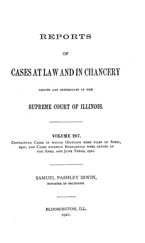 handle is hein.statereports/rclichill0297 and id is 1 raw text is: RREPORTS
OF
CASES AT LAW AND IN CHANCERY
ARGUED AND DETERMINED IN THE
SUPREME COURT OF ILLINOIS.
VOLUME 297.
CONTAINING CASES IN WHICH OPINIONS WERE FILED IN APRIL,
1921, AND CASES WHEREIN REHEARINGS WERE DENIED AT
THE APRIL AND JUNE TERMS, 1921.
SAMUEL PASHLEY IRWIN,
REPORTER OF DECISIONS.
BLOOMINGTON, ILL.
1921.


