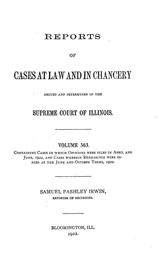 handle is hein.statereports/rclichill0303 and id is 1 raw text is: REPORTS
oF
CASES AT LAWAND IN CHANCERY
ARGUED AND DETERMINED IN THE
SUPREME COURT OF ILLINOIS.
VOLUME 303.
CONTAINING CASES IN WHICH OPINIONS WERE FILED IN APRIL AND
JUNE, 1922, AND CASES WHEREIN REHEARINGS WERE DE-
NIED AT THE JUNE AND OCTOBER TERMS, 1922.
SAMUEL PASHLEY IRWIN,
REPORTER OF DECISIONS.
BLOOMINGTON, ILL.
1922.


