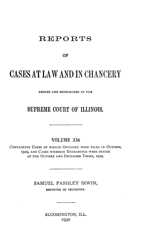 handle is hein.statereports/rclichill0336 and id is 1 raw text is: REPORTS
OF
CASES AT LAW AND IN CHANCERY
ARGUED AND DETERMINED IN THE
SUPREME COURT OF ILLINOIS.
VOLUME 336
CONTAINING CASES IN WHICH OPINIONS WERE FILED IN OCTOBER,
1929, AND CASES WHEREIN REHEARINGS WERE DENIED
AT THE OCTOBER AND DECEMBER TERMS, 1929.
SAMUEL PASHLEY IRWIN,
REPORTER OF DECISIONS.
BLOOMINGTON, ILL.
1930


