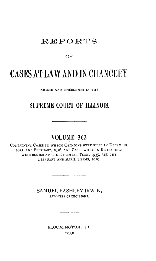 handle is hein.statereports/rclichill0362 and id is 1 raw text is: REPOPIRTS
OF
CASES AT LAW AND IN CHANCERY
ARGUED AND DETERMINED IN THE
SUPREME COURT OF ILLINOIS.
VOLUME 362
CONTAINING CASES IN WHICH OPINIONS WERE FILED IN DECEMBER,
1935, AND FEBRUARY, 1936, AND CASES WHEREIN REHEARINGS
WERE DENIED AT THE DECEMBER TERM, 1935, AND THE
FEBRUARY AND APRIL TERMS, 1936.
SAMUEL PASHLEY IRWIN,
REPORTER OF DECISIONS.
BLOOMINGTON, ILL.
1936


