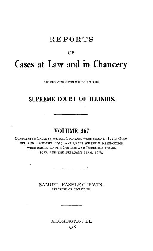 handle is hein.statereports/rclichill0367 and id is 1 raw text is: REPORTS
OF
Cases at Law and in Chancery
ARGUED AND DETERMINED IN THE
SUPREME COURT OF ILLINOIS.
VOLUME 367
CONTAINING CASES IN WHICH OPINIONS WERE FILED IN JUNE, OCTO-
BER AND DECEMBER, 1937, AND CASES WHEREIN REHEARINGS
WERE DENIED AT THE OCTOBER AND DECEMBER TERMS,
1937, AND THE FEBRUARY TERM, 1938.
SAMUEL PASHLEY IRWIN,
REPORTER OF DECISIONS.
BLOOMINGTON, ILL.
1938


