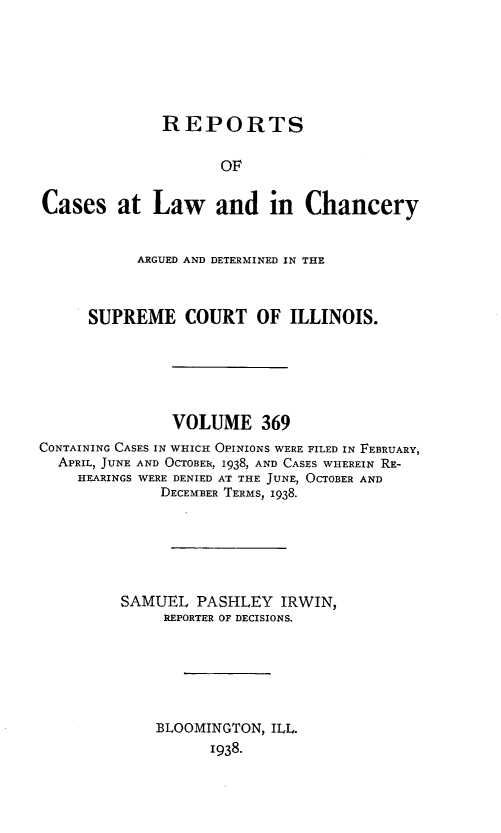 handle is hein.statereports/rclichill0369 and id is 1 raw text is: REPORTS
OF
Cases at Law and in Chancery
ARGUED AND DETERMINED IN THE
SUPREME COURT OF ILLINOIS.
VOLUME 369
CONTAINING CASES IN WHICH OPINIONS WERE FILED IN FEBRUARY,
APRIL, JUNE AND OCTOBER, 1938, AND CASES WHEREIN RE-
HEARINGS WERE DENIED AT THE JUNE, OCTOBER AND
DECEMBER TERMS, 1938.
SAMUEL PASHLEY IRWIN,
REPORTER OF DECISIONS.
BLOOMINGTON, ILL.
1938.


