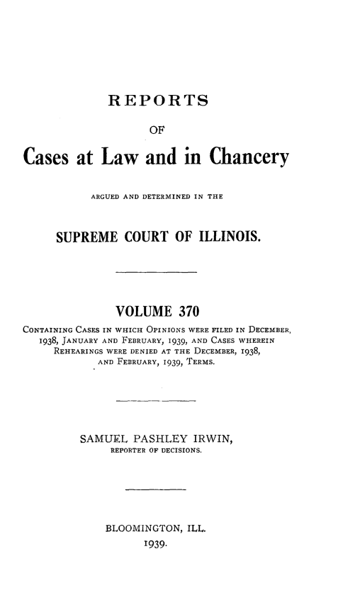 handle is hein.statereports/rclichill0370 and id is 1 raw text is: REPORTS
OF
Cases at Law and in Chancery
ARGUED AND DETERMINED IN THE
SUPREME COURT OF ILLINOIS.
VOLUME 370
CONTAINING CASES IN WHICH OPINIONS WERE FILED IN DECEMBER,
1938, JANUARY AND FEBRUARY, 1939, AND CASES WHEREIN
REHEARINGS WERE DENIED AT THE DECEMBER, 1938,
AND FEBRUARY, 1939, TERMS.
SAMUEL PASHLEY IRWIN,
REPORTER OF DECISIONS.
BLOOMINGTON, ILL.
1939-


