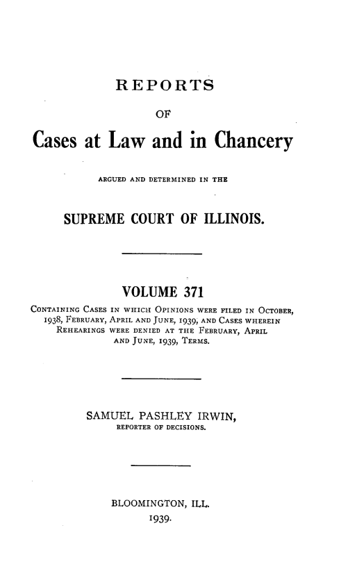 handle is hein.statereports/rclichill0371 and id is 1 raw text is: REPORTS
OF
Cases at Law and in Chancery
ARGUED AND DETERMINED IN THE
SUPREME COURT OF ILLINOIS.
VOLUME 371
CONTAINING CASES IN WHICH OPINIONS WERE FILED IN OCTOBER,
1938, FEBRUARY, APRIL AND JUNE, 1939, AND CASES WHEREIN
REHEARINGS WERE DENIED AT THE FEBRUARY, APRIL
AND JUNE, 1939, TERMS.
SAMUEL PASHLEY IRWIN,
REPORTER OF DECISIONS.
BLOOMINGTON, ILL.
1939.


