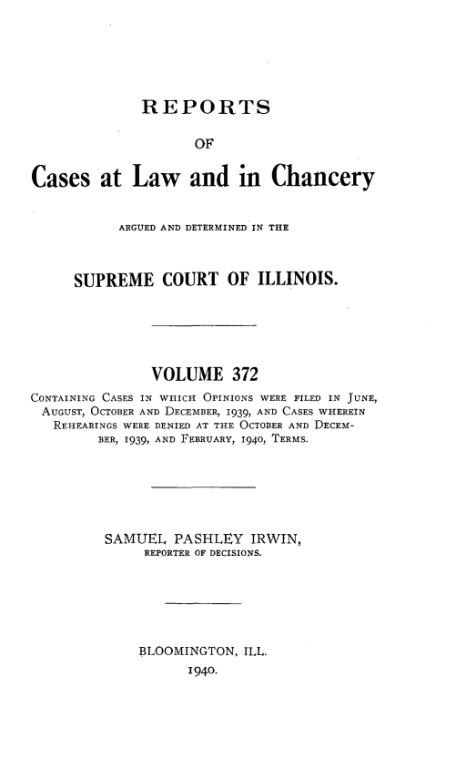 handle is hein.statereports/rclichill0372 and id is 1 raw text is: REPORTS
OF
Cases at Law and in Chancery
ARGUED AND DETERMINED IN THE
SUPREME COURT OF ILLINOIS.
VOLUME 372
CONTAINING CASES IN WHICH OPINIONS WERE FILED IN JUNE,
AUGUST, OCTOBER AND DECEMBER, 1939, AND CASES WHEREIN
REHEARINGS WERE DENIED AT THE OCTOBER AND DECEM-
BER, 1939, AND FEBRUARY, 1940, TERMS.
SAMUEL PASHLEY IRWIN,
REPORTER OF DECISIONS.
BLOOMINGTON, ILL.
1940.


