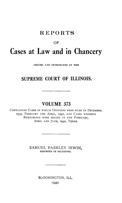 handle is hein.statereports/rclichill0373 and id is 1 raw text is: REPORTS
OF
Cases at Law and in Chancery
ARGUED AND DETERMINED IN THE
SUPREME COURT OF ILLINOIS.
VOLUME 373
CONTAINING CASES IN WHICH OPINIONS WERE FILED IN DECEMBER,
1939, FEBRUARY AND APRIL, 1940, AND CASES WHEREIN
REHEARINGS WERE DENIED AT THE FEBRUARY,
APRIL AND JUNE, 1940, TERMS.
SAMUEL PASHLEY IRWIN,
REPORTER OF DECISIONS.
BLOOMINGTON, ILL.
1940.


